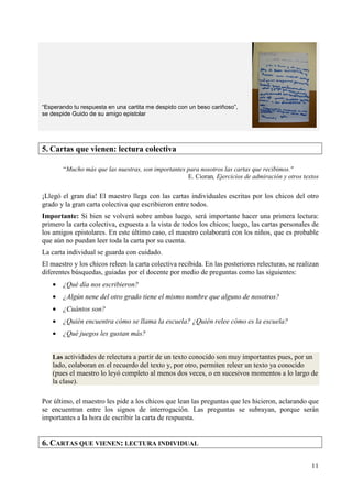 11 
“Esperando tu respuesta en una cartita me despido con un beso cariñoso”, 
se despide Guido de su amigo epistolar 
5. Cartas que vienen: lectura colectiva 
“Mucho más que las nuestras, son importantes para nosotros las cartas que recibimos." 
E. Cioran, Ejercicios de admiración y otros textos 
¡Llegó el gran día! El maestro llega con las cartas individuales escritas por los chicos del otro 
grado y la gran carta colectiva que escribieron entre todos. 
Importante: Si bien se volverá sobre ambas luego, será importante hacer una primera lectura: 
primero la carta colectiva, expuesta a la vista de todos los chicos; luego, las cartas personales de 
los amigos epistolares. En este último caso, el maestro colaborará con los niños, que es probable 
que aún no puedan leer toda la carta por su cuenta. 
La carta individual se guarda con cuidado. 
El maestro y los chicos releen la carta colectiva recibida. En las posteriores relecturas, se realizan 
diferentes búsquedas, guiadas por el docente por medio de preguntas como las siguientes: 
· ¿Qué día nos escribieron? 
· ¿Algún nene del otro grado tiene el mismo nombre que alguno de nosotros? 
· ¿Cuántos son? 
· ¿Quién encuentra cómo se llama la escuela? ¿Quién relee cómo es la escuela? 
· ¿Qué juegos les gustan más? 
Las actividades de relectura a partir de un texto conocido son muy importantes pues, por un 
lado, colaboran en el recuerdo del texto y, por otro, permiten releer un texto ya conocido 
(pues el maestro lo leyó completo al menos dos veces, o en sucesivos momentos a lo largo de 
la clase). 
Por último, el maestro les pide a los chicos que lean las preguntas que les hicieron, aclarando que 
se encuentran entre los signos de interrogación. Las preguntas se subrayan, porque serán 
importantes a la hora de escribir la carta de respuesta. 
6. CARTAS QUE VIENEN: LECTURA INDIVIDUAL 
 