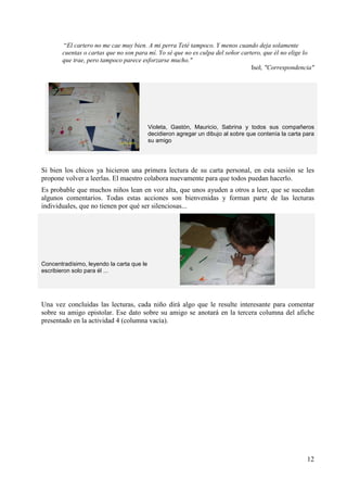 “El cartero no me cae muy bien. A mi perra Teté tampoco. Y menos cuando deja solamente 
cuentas o cartas que no son para mí. Yo sé que no es culpa del señor cartero, que él no elige lo 
que trae, pero tampoco parece esforzarse mucho." 
Isol, "Correspondencia" 
Violeta, Gastón, Mauricio, Sabrina y todos sus compañeros 
decidieron agregar un dibujo al sobre que contenía la carta para 
su amigo 
Si bien los chicos ya hicieron una primera lectura de su carta personal, en esta sesión se les 
propone volver a leerlas. El maestro colabora nuevamente para que todos puedan hacerlo. 
Es probable que muchos niños lean en voz alta, que unos ayuden a otros a leer, que se sucedan 
algunos comentarios. Todas estas acciones son bienvenidas y forman parte de las lecturas 
individuales, que no tienen por qué ser silenciosas... 
12 
Concentradísimo, leyendo la carta que le 
escribieron solo para él ... 
Una vez concluidas las lecturas, cada niño dirá algo que le resulte interesante para comentar 
sobre su amigo epistolar. Ese dato sobre su amigo se anotará en la tercera columna del afiche 
presentado en la actividad 4 (columna vacía). 
 