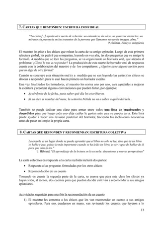 13 
7. CARTAS QUE RESPONDEN: ESCRITURA INDIVIDUAL 
“La carta [...] aporta otra suerte de relación: un entenderse sin oírse, un quererse sin tactos, un 
mirarse sin presencia en los trasuntos de la persona que llamamos recuerdo, imagen, alma." 
P. Salinas, Ensayos completos 
El maestro les pide a los chicos que relean la carta de su amigo epistolar. Luego de esta primera 
relectura global, les pedirá que compartan, leyendo en voz alta, las dos preguntas que su amigo le 
formuló. A medida que se leen las preguntas, se va organizando un borrador oral, que atienda al 
problema: ¿Cómo le vas a responder? La producción de esta suerte de borrador oral de respuesta 
cuenta con la colaboración del maestro y de los compañeros: ¿Alguien tiene alguna opción para 
que lo diga de otra forma? 
Cuando se concluye esta situación oral (o a medida que se van leyendo las cartas) los chicos se 
abocan a responder, para lo cual hacen primero un borrador escrito. 
Una vez finalizados los borradores, el maestro los revisa uno por uno, para ayudarles a mejorar 
la escritura y recordar algunas convenciones que pueden faltar, por ejemplo: 
· Acuérdense de la fecha, para saber qué día les escribieron. 
· Si no dice el nombre del nene, la señorita Nélida no va a saber a quién dársela... 
También se puede dedicar una clase para armar entre todos una lista de encabezados y 
despedidas para que luego cada uno elija cuáles le gustan más para su propia carta. Esta lista 
puede ayudar a hacer una revisión posterior del borrador, haciendo las inclusiones necesarias 
antes de pasar en limpio la propia carta. 
8. CARTAS QUE RESPONDEN Y RECOMIENDAN: ESCRITURA COLECTIVA 
La escuela es un lugar donde se puede aprender que el libro no solo se lee, sino que de un libro 
se habla y que, quizás lo más importante cuando se ha leído un libro, es ser capaz de hablar de él 
para que otro lo lea." 
J. Hébrard, "El aprendizaje de la lectura en la escuela: discusiones y nuevas perspectivas" 
La carta colectiva en respuesta a la carta recibida incluirá dos partes: 
· Respuesta a las preguntas formuladas por los otros chicos 
· Recomendación de un cuento 
Tomando en cuenta la segunda parte de la carta, se espera que para esta clase los chicos ya 
hayan leído, al menos, dos cuentos para que puedan decidir cuál van a recomendar a sus amigos 
epistolares. 
Actividades sugeridas para escribir la recomendación de un cuento 
1) El maestro les comenta a los chicos que les van recomendar un cuento a sus amigos 
epistolares. Para eso, cuadernos en mano, van revisando los cuentos que leyeron a lo 
 