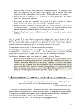 largo del año y se vuelven a mirar los libros, para hacer memoria. Los chicos comentan 
cuáles son los cuentos que les gustaron más. Mientras tanto, el maestro copia en el 
pizarrón los títulos que más hayan sido evocados y finalmente propone una votación. 
2) Una vez decidido el cuento que se va a recomendar, el maestro realiza dos o tres lecturas 
14 
en voz alta, para recordar la historia. 
3) Entre todos, se hace una renarración oral y a partir de ella, se realiza un resumen 
colectivo en el pizarrón, con frases breves que den cuenta de la historia. 
4) Una vez concluido el resumen, el maestro alerta: ¡No vamos a contarles el final, así les 
dan ganas de leerlo! ¿Qué partes del resumen les parece que tenemos que sacar? Entre 
todos se decide entonces hasta dónde se va a incluir en la carta que se enviará. 
5) Se pasa en limpio este resumen sin final, para tenerlo a la vista cuando se escriba la carta 
colectiva. 
Para la escritura de la carta colectiva, seguramente será necesario recordar las partes que no 
pueden obviarse: lugar y fecha y encabezado con la mención del destinatario. Una vez incluidas 
esas dos partes en un afiche que oficiará como borrador, se vuelve a leer la carta colectiva 
recibida, en busca de las preguntas que les hicieron los chicos de la otra escuela. 
Estas preguntas suscitarán nuevos intercambios y serán respondidas. 
En último lugar, se incluirá una frase del tipo: Queremos recomendarles un cuento que nos gustó 
mucho porque...... Su título es...... y su autor........ Les contamos parte de la historia: (en este 
punto se pega el afiche con el resumen, con las partes que no se van a enviar tachadas). 
Por último, se decide entre todos cómo se dará fin a la carta y cómo se firmará. 
Este es un buen momento para incluir el correo electrónico: en lugar de escribir una carta, 
podrían redactar un mail y enviarlo desde la casilla de correo electrónico de escuela o del 
docente a la dirección electrónica de la otra escuela o docente. En el caso de que se tome 
esta opción, será necesario tomar en consideración las características propias de este 
género y sus diferencias respecto de la carta (por ejemplo, en un mail no se escribe el 
lugar y la fecha; y, por supuesto, no se usan sobres). Estas diferencias pueden ser puestas 
en relación leyendo algunos mails impresos y cartas escritas en papel. 
9. LLEGAN NUEVAS CARTAS: LECTURA COLECTIVA Y LECTURA INDIVIDUAL 
Florencia: ¿Por qué te vas por las ramas si no somos monos? Te pregunté si nos 
vemos a la salida y vos me hacés un comentario sobre mi hermana. 
A. Sobico, "Papelitos de amor" 
Al igual que en la actividad número 5, será interesante que el maestro entregue a cada chico su 
carta y también que lean entre todos la carta colectiva. Se trata de una sesión de lectura destinada 
a saber cómo respondieron las preguntas que les habían formulado (colectivas e individuales) y 
también a enterarse de qué cuento les recomiendan los otros nenes. 
En una nueva sesión de clase, se lee el cuento que el otro grupo recomendó. 
 