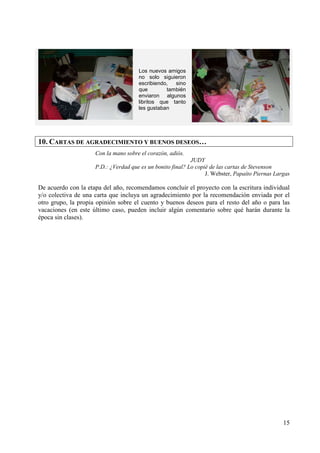 15 
Los nuevos amigos 
no solo siguieron 
escribiendo, sino 
que también 
enviaron algunos 
libritos que tanto 
les gustaban 
10. CARTAS DE AGRADECIMIENTO Y BUENOS DESEOS… 
Con la mano sobre el corazón, adiós. 
JUDY 
P.D.: ¿Verdad que es un bonito final? Lo copié de las cartas de Stevenson 
J. Webster, Papaíto Piernas Largas 
De acuerdo con la etapa del año, recomendamos concluir el proyecto con la escritura individual 
y/o colectiva de una carta que incluya un agradecimiento por la recomendación enviada por el 
otro grupo, la propia opinión sobre el cuento y buenos deseos para el resto del año o para las 
vacaciones (en este último caso, pueden incluir algún comentario sobre qué harán durante la 
época sin clases). 
 