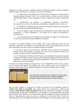 incluyeron de modo personal y también colectivo. Retomando algunos aspectos puntuales, 
específicos para este proyecto, en relación con los NAP se abordaron: 
1. la comprensión o consolidación de la función de la escritura en la comunicación a 
distancia, propia del género “carta”. En las cartas leídas y escritas los chicos tuvieron 
oportunidad de darse a conocer, preguntar, comentar, sugerir, narrar, opinar, recomendar, 
etc. 
2. la incorporación de palabras y expresiones (remitente, destinatario, 
correspondencia, epistolar; fórmulas para encabezados y despedidas en las cartas, etc.) 
3. la exploración e incorporación de convenciones propias del género carta (inclusión 
de lugar y fecha, encabezado, despedida, firma) 
4. el uso de algunos signos de puntuación (en particular los dos puntos luego del 
encabezado y la coma enumerativa, y la revisión de los signos de admiración e 
interrogación) 
5. el uso de mayúsculas en los nombres de las personas, los lugares y las instituciones 
y ciertas convenciones del sistema alfabético de escritura 
En cuanto a los saberes presentes en este listado, vale la pena señalar que todos ellos son 
relevantes y dignos de ser evaluados, no necesariamente a través de una prueba escrita, sino de 
otras situaciones en las que los chicos las pongan en juego, por ejemplo: 
1. Conversar y anotar a qué personas les escribirían cartas y para qué. En lo posible, 
escoger una de esas personas y escribirle, en el aula y con la ayuda del maestro, una 
primera carta para ese nuevo intercambio epistolar. 
2 y 3. En instancias de reflexión sobre la lengua y los textos[1] en el aula, tomar una carta 
escrita por otro niño, reconocer las partes que le faltan (por ejemplo, la firma o la fecha) y 
explicarle a su autor por qué sería necesario incorporarla, o bien otras convenciones del 
género que es necesario cumplir. 
En cuanto a los saberes incluidos en los puntos 4 y 5, son “trasladables” a otros escritos, es decir, 
no son exclusivos del género. Esto implica que, como siempre sucede con la normativa, es 
necesario volver sobre ellos en múltiples instancias de escritura y reflexión sobre la lengua. 
17 
Los chicos de la escuela de Orán estudiaron muchas cosas 
para saber más sobre las cartas, mientras realizaban el 
proyecto,y fueron tomando notas en afiches diversos. 
Por otra parte, siempre es interesante al concluir un proyecto de esta naturaleza, pensar en 
evaluar entre todos lo aprendido. Esto supone realizar una conversación a partir de dos 
preguntas: ¿Qué hicimos? ¿Qué aprendimos? Durante esa conversación y cuando se van dando 
conceptualizaciones que están en condiciones de ser anotadas, se van tomando notas entre todos 
(en el pizarrón, en un afiche), en dos columnas (una para cada pregunta). Luego de esas primeras 
notas, es importante que cada uno revise sus cuadernos y entre todos volver a mirar los 
materiales que no están allí (afiches, borradores, cartas recibidas) y sumar elementos (entre todos 
 