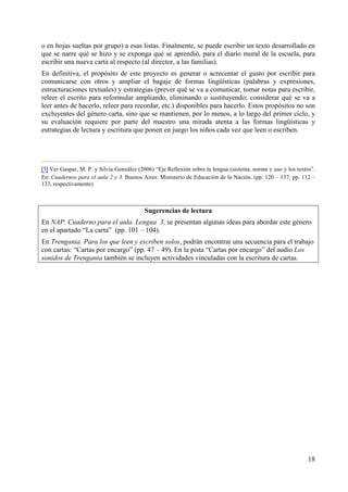 o en hojas sueltas por grupo) a esas listas. Finalmente, se puede escribir un texto desarrollado en 
que se narre qué se hizo y se exponga qué se aprendió, para el diario mural de la escuela, para 
escribir una nueva carta al respecto (al director, a las familias). 
En definitiva, el propósito de este proyecto es generar o acrecentar el gusto por escribir para 
comunicarse con otros y ampliar el bagaje de formas lingüísticas (palabras y expresiones, 
estructuraciones textuales) y estrategias (prever qué se va a comunicar, tomar notas para escribir, 
releer el escrito para reformular ampliando, eliminando o sustituyendo; considerar qué se va a 
leer antes de hacerlo, releer para recordar, etc.) disponibles para hacerlo. Estos propósitos no son 
excluyentes del género carta, sino que se mantienen, por lo menos, a lo largo del primer ciclo, y 
su evaluación requiere por parte del maestro una mirada atenta a las formas lingüísticas y 
estrategias de lectura y escritura que ponen en juego los niños cada vez que leen o escriben. 
[1] Ver Gaspar, M. P. y Silvia González (2006) “Eje Reflexión sobre la lengua (sistema, norma y uso y los textos”. 
En: Cuadernos para el aula 2 y 3. Buenos Aires: Ministerio de Educación de la Nación. (pp. 120 – 137; pp. 112 – 
133, respectivamente) 
18 
Sugerencias de lectura 
En NAP. Cuaderno para el aula. Lengua 3, se presentan algunas ideas para abordar este género 
en el apartado “La carta” (pp. 101 – 104). 
En Trengania. Para los que leen y escriben solos, podrán encontrar una secuencia para el trabajo 
con cartas: “Cartas por encargo” (pp. 47 – 49). En la pista “Cartas por encargo” del audio Los 
sonidos de Trengania también se incluyen actividades vinculadas con la escritura de cartas. 
