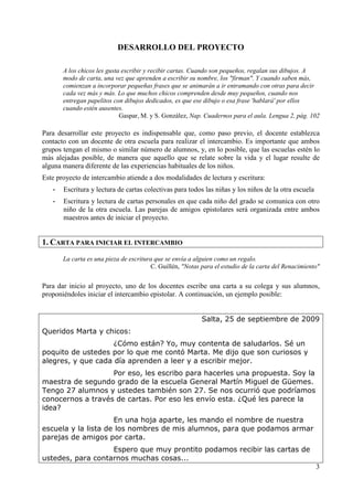3 
DESARROLLO DEL PROYECTO 
A los chicos les gusta escribir y recibir cartas. Cuando son pequeños, regalan sus dibujos. A 
modo de carta, una vez que aprenden a escribir su nombre, los "firman". Y cuando saben más, 
comienzan a incorporar pequeñas frases que se animarán a ir entramando con otras para decir 
cada vez más y más. Lo que muchos chicos comprenden desde muy pequeños, cuando nos 
entregan papelitos con dibujos dedicados, es que ese dibujo o esa frase 'hablará' por ellos 
cuando estén ausentes. 
Gaspar, M. y S. González, Nap. Cuadernos para el aula. Lengua 2, pág. 102 
Para desarrollar este proyecto es indispensable que, como paso previo, el docente establezca 
contacto con un docente de otra escuela para realizar el intercambio. Es importante que ambos 
grupos tengan el mismo o similar número de alumnos, y, en lo posible, que las escuelas estén lo 
más alejadas posible, de manera que aquello que se relate sobre la vida y el lugar resulte de 
alguna manera diferente de las experiencias habituales de los niños. 
Este proyecto de intercambio atiende a dos modalidades de lectura y escritura: 
- Escritura y lectura de cartas colectivas para todos las niñas y los niños de la otra escuela 
- Escritura y lectura de cartas personales en que cada niño del grado se comunica con otro 
niño de la otra escuela. Las parejas de amigos epistolares será organizada entre ambos 
maestros antes de iniciar el proyecto. 
1. CARTA PARA INICIAR EL INTERCAMBIO 
La carta es una pieza de escritura que se envía a alguien como un regalo. 
C. Guillén, "Notas para el estudio de la carta del Renacimiento" 
Para dar inicio al proyecto, uno de los docentes escribe una carta a su colega y sus alumnos, 
proponiéndoles iniciar el intercambio epistolar. A continuación, un ejemplo posible: 
Salta, 25 de septiembre de 2009 
Queridos Marta y chicos: 
¿Cómo están? Yo, muy contenta de saludarlos. Sé un 
poquito de ustedes por lo que me contó Marta. Me dijo que son curiosos y 
alegres, y que cada día aprenden a leer y a escribir mejor. 
Por eso, les escribo para hacerles una propuesta. Soy la 
maestra de segundo grado de la escuela General Martín Miguel de Güemes. 
Tengo 27 alumnos y ustedes también son 27. Se nos ocurrió que podríamos 
conocernos a través de cartas. Por eso les envío esta. ¿Qué les parece la 
idea? 
En una hoja aparte, les mando el nombre de nuestra 
escuela y la lista de los nombres de mis alumnos, para que podamos armar 
parejas de amigos por carta. 
Espero que muy prontito podamos recibir las cartas de 
ustedes, para contarnos muchas cosas... 
 