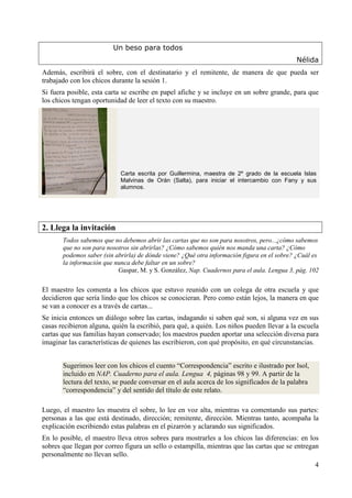 4 
Un beso para todos 
Nélida 
Además, escribirá el sobre, con el destinatario y el remitente, de manera de que pueda ser 
trabajado con los chicos durante la sesión 1. 
Si fuera posible, esta carta se escribe en papel afiche y se incluye en un sobre grande, para que 
los chicos tengan oportunidad de leer el texto con su maestro. 
Carta escrita por Guillermina, maestra de 2º grado de la escuela Islas 
Malvinas de Orán (Salta), para iniciar el intercambio con Fany y sus 
alumnos. 
2. Llega la invitación 
Todos sabemos que no debemos abrir las cartas que no son para nosotros, pero...¿cómo sabemos 
que no son para nosotros sin abrirlas? ¿Cómo sabemos quién nos manda una carta? ¿Cómo 
podemos saber (sin abrirla) de dónde viene? ¿Qué otra información figura en el sobre? ¿Cuál es 
la información que nunca debe faltar en un sobre? 
Gaspar, M. y S. González, Nap. Cuadernos para el aula. Lengua 3, pág. 102 
El maestro les comenta a los chicos que estuvo reunido con un colega de otra escuela y que 
decidieron que sería lindo que los chicos se conocieran. Pero como están lejos, la manera en que 
se van a conocer es a través de cartas... 
Se inicia entonces un diálogo sobre las cartas, indagando si saben qué son, si alguna vez en sus 
casas recibieron alguna, quién la escribió, para qué, a quién. Los niños pueden llevar a la escuela 
cartas que sus familias hayan conservado; los maestros pueden aportar una selección diversa para 
imaginar las características de quienes las escribieron, con qué propósito, en qué circunstancias. 
Sugerimos leer con los chicos el cuento “Correspondencia” escrito e ilustrado por Isol, 
incluido en NAP. Cuaderno para el aula. Lengua 4, páginas 98 y 99. A partir de la 
lectura del texto, se puede conversar en el aula acerca de los significados de la palabra 
“correspondencia” y del sentido del título de este relato. 
Luego, el maestro les muestra el sobre, lo lee en voz alta, mientras va comentando sus partes: 
personas a las que está destinado, dirección; remitente, dirección. Mientras tanto, acompaña la 
explicación escribiendo estas palabras en el pizarrón y aclarando sus significados. 
En lo posible, el maestro lleva otros sobres para mostrarles a los chicos las diferencias: en los 
sobres que llegan por correo figura un sello o estampilla, mientras que las cartas que se entregan 
personalmente no llevan sello. 
 