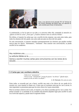 Kuky y sus alumnos de la escuela 761 de Termas de 
Río Hondo (Santiago del Estero) leen con atención la 
carta recibida para iniciar el intercambio. 
A continuación, se lee la carta en voz alta y se conversa sobre ella, centrando la atención en: 
¿Quién escribió la carta? ¿Para qué? ¿Cuántos alumnos tiene la señorita Nélida? 
Por último, el maestro les aclara que van a escribir de dos maneras: una carta entre todos, para 
todos los alumnos del otro grado; una carta cada uno para un chico del otro grado. 
En esta conversación, el maestro introduce permanentemente los términos que pueden resultar 
nuevos para los chicos: "destinatario", "remitente". Para concluir esta conversación, se puede 
escribir en los cuadernos: 
5 
Hoy recibimos una............... 
La señorita Nélida es la................................................................. 
Vamos a escribir muchas cartas para comunicarnos con los nenes de la 
escuela…………………................................................................... 
3. Cartas que van: escritura colectiva 
- Falta lo de “atentamente”. 
- No he escrito “atentamente” porque he puesto “un abrazo”. Queda mejor, 
cuando escribe un niño a su abuelo " 
A. M. Machado, De carta en carta 
Entre todos, se recuerda qué van a hacer: escribir una carta a los chicos de xxx grado de la 
escuela xxx, cuyo maestro se llama xxx. Como esta es la primera carta que les van a enviar, lo 
más importante es presentarse para que los otros chicos los vayan conociendo. 
Para la escritura colectiva de la carta, el maestro y los chicos acuerdan qué les van a contar. Ese 
primer acuerdo se va anotando en un costadito del pizarrón (dejando lugar para escribir la carta 
en el resto del espacio) y puede tener la siguiente forma: 
 