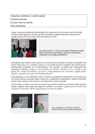 6 
Nuestros nombres y nuestro grado 
Nuestra escuela 
Lo que más nos gusta 
Dos preguntas 
Luego, comienza la redacción del borrador de la carta colectiva. Si se prevé que la actividad 
continúe al día siguiente, conviene escribir el borrador en papel afiche para conservarlo en 
grande a la hora de revisar entre todos esta primera versión. 
Los alumnos de 1º y 2º de la escuela El Matadero (Santa 
Rosa, provincia de La Pampa), escriben una primera 
respuesta a sus amigos epistolares. 
Recordemos que escribir textos colectivos es una tarea que demanda un intenso intercambio oral 
previo sobre qué se va a escribir y cómo se va a escribir (son dos cuestiones que vale la pena ir 
diferenciando oralmente, en los intercambios). Por ejemplo, se acordó que comenzarán por 
presentarse. Entonces ¿Cómo se va a escribir esa oración? ¿Primero se va a escribir a qué 
grado van y luego los nombres o al revés? ¿Cómo quedarán esas oraciones? ¿Quién quiere 
decirla? ¿A quién se le ocurre otra forma de decirla? 
Estas preguntas se van realizando sobre la marcha, escuchando las propuestas de oraciones que 
los chicos realizan, haciendo ajustes colectivos y finalmente escribiéndolas, cuando el borrador 
oral de cada oración (o más de una) se encuentre más o menos ajustado. 
Por otra parte, si bien en este caso se trata de una escritura colectiva, el maestro puede solicitar 
ayuda a algunos chicos para que hagan de escribas o secretarios: ¿Quién quiere escribir esta 
oración en el pizarrón? Ahora cada uno pasa a escribir su nombre... 
Uno y luego otro, y otro más, los nenes 
escriben entre todos la carta de respuesta. 
 