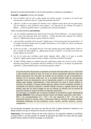 Durante la escritura del borrador y/o la revisión posterior, el maestro va ayudando a: 
Expandir y organizar el texto, por ejemplo: 
· Con el nombre solo no van a saber mucho de nuestra escuela. ¿A quién se le ocurre una 
7 
oración para contarles cómo es? ¿Qué más podemos decirles? 
· ¡Qué lío, a todos no nos gustan las mismas cosas! Algunas nenas dicen que les gusta jugar 
con las muñecas, otras prefieren otros juegos. A la mayoría de los varones les gusta el 
fútbol.... ¿Cómo lo podemos decir? ¿Armamos dos oraciones distintas? 
Tener en cuenta distintas convenciones: 
· ¡Uy, los nombres quedaron uno atrás de otro! Luciana Yésica Mariana... a lo mejor piensan 
que es una sola nena que tiene tres nombres... ¿Cómo hacemos para separar los nombres 
entre sí? ¿Quién quiere pasar a poner todas las comas? 
· ¿Así está bien el nombre de la escuela? ¿Quién pasa y borra para poner las mayúsculas? ¿Y 
el nombre del barrio donde está la escuela? Revisemos a ver si todos los chicos escribieron 
su nombre con mayúscula... 
· Lo leo en voz alta... y me quedo sin aire. Creo que tenemos que poner algún punto. Vuelvo a 
leer y ustedes me dicen dónde va. ¿Quién pasa a poner el punto? ¿Y con qué va la letra con 
la que empieza la oración? 
· Les leo la carta que recibimos, para tomar algunas ideas. ¿Qué es lo que se escribe 
primero? ¿Quién quiere pasar a poner el lugar y la fecha en nuestro borrador? 
· Al final, Nélida incluyó su nombre para que supiéramos quién nos envía la carta. ¿Cómo 
hacemos para firmar? Ya pusimos nuestros nombres en la carta y a lo mejor no queda bien 
repetirlos. ¿Cómo podemos poner en una frase quiénes somos? 
Las intervenciones del docente se ajustarán en función del intercambio que se va llevando 
a cabo mientras escriben la carta, en el que los chicos seguramente aportarán ideas por 
demás interesantes. Por otra parte, de acuerdo con el momento en que se encuentren en 
relación con la escritura, habrá que ver si se pueden abordar todas las convenciones 
sugeridas (coma de enumeración, uso de mayúsculas, punto) o si el maestro elige solo 
algunas para trabajar explícitamente y otras decisiones las toma él mismo durante la 
escritura. Por ejemplo, el maestro puede optar por separar el texto en párrafos mientras va 
escribiendo (sin hacerlo explícito) y decidir trabajar el punto y seguido dentro de cada 
párrafo, para que los chicos pongan en uso sus saberes en relación con la escritura de 
oraciones (incluso si todavía escriben en imprenta mayúscula). 
Por otra parte, es probable que el maestro considere la necesidad de seguir trabajando el 
sistema alfabético. Esta secuencia permite incluir actividades específicas sobre QUE – 
QUI y sus correspondientes CA – CO – CU, por oposición a CE – CI. Así, será 
interesante detener la mirada, releer y reflexionar sobre la escritura de algunas palabras 
sumamente habituales en esta secuencia: cartas, cariños, querido, quisiera, escuela, 
compañeros. 
Se recomienda acompañar esta carta con una foto de todo el grado (incluido el maestro) o un 
dibujo colectivo en que se retraten (en caso de no contar con foto). 
Importante: Las versiones finales de esta carta colectiva y las siguientes también se escribirán 
en papel afiche y con letra grande, de manera de garantizar que todos los chicos del otro grado 
puedan leerlas cuando el maestro las pegue en el pizarrón. 
 
