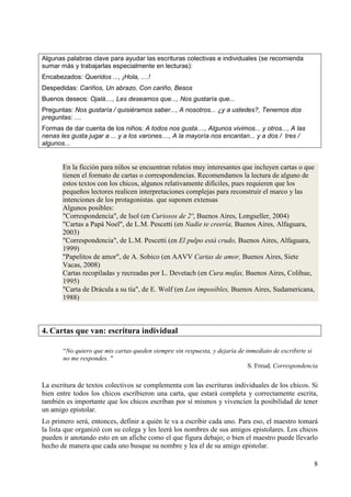 8 
Algunas palabras clave para ayudar las escrituras colectivas e individuales (se recomienda 
sumar más y trabajarlas especialmente en lecturas): 
Encabezados: Queridos ..., ¡Hola, ....! 
Despedidas: Cariños, Un abrazo, Con cariño, Besos 
Buenos deseos: Ojalá...., Les deseamos que..., Nos gustaría que... 
Preguntas: Nos gustaría / quisiéramos saber..., A nosotros... ¿y a ustedes?, Tenemos dos 
preguntas: .... 
Formas de dar cuenta de los niños: A todos nos gusta...., Algunos vivimos... y otros..., A las 
nenas les gusta jugar a ... y a los varones...., A la mayoría nos encantan... y a dos / tres / 
algunos... 
En la ficción para niños se encuentran relatos muy interesantes que incluyen cartas o que 
tienen el formato de cartas o correspondencias. Recomendamos la lectura de alguno de 
estos textos con los chicos, algunos relativamente difíciles, pues requieren que los 
pequeños lectores realicen interpretaciones complejas para reconstruir el marco y las 
intenciones de los protagonistas. que suponen extensas 
Algunos posibles: 
"Correspondencia", de Isol (en Curiosos de 2º, Buenos Aires, Longseller, 2004) 
"Cartas a Papá Noel", de L.M. Pescetti (en Nadie te creería, Buenos Aires, Alfaguara, 
2003) 
"Correspondencia", de L.M. Pescetti (en El pulpo está crudo, Buenos Aires, Alfaguara, 
1999) 
"Papelitos de amor", de A. Sobico (en AAVV Cartas de amor, Buenos Aires, Siete 
Vacas, 2008) 
Cartas recopiladas y recreadas por L. Devetach (en Cura mufas, Buenos Aires, Colihue, 
1995) 
"Carta de Drácula a su tía", de E. Wolf (en Los imposibles, Buenos Aires, Sudamericana, 
1988) 
4. Cartas que van: escritura individual 
“No quiero que mis cartas queden siempre sin respuesta, y dejaría de inmediato de escribirte si 
no me respondes. " 
S. Freud, Correspondencia 
La escritura de textos colectivos se complementa con las escrituras individuales de los chicos. Si 
bien entre todos los chicos escribieron una carta, que estará completa y correctamente escrita, 
también es importante que los chicos escriban por sí mismos y vivencien la posibilidad de tener 
un amigo epistolar. 
Lo primero será, entonces, definir a quién le va a escribir cada uno. Para eso, el maestro tomará 
la lista que organizó con su colega y les leerá los nombres de sus amigos epistolares. Los chicos 
pueden ir anotando esto en un afiche como el que figura debajo; o bien el maestro puede llevarlo 
hecho de manera que cada uno busque su nombre y lea el de su amigo epistolar. 
 