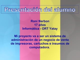 Roni Narbon 17 años Informática - ORT Yatay Mi proyecto va a ser un sistema de administración de un negocio de venta de impresoras, cartuchos e insumos de computadora.  