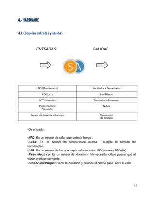 4.- HARDWARE
4.1. Esquema entradas y salidas:
               ​   ENTRADAS​  ​                    ​SALIDAS 
     
 
 
LM35(Termómetro)  Ventilador + Termómetro 
LDR(Luz)  Led Blanco 
NTC(Incendio)  Zumbador + Escenario 
Piezo Eléctrico 
(Vibración) 
Nubes 
Sensor de distancia infrarrojos  Servomotor  
de posición 
 
­De entrada : 
 
∙NTC:​ Es un sensor de calor que detecta fuego . 
∙LM35: Es un sensor de temperatura exacta , cumple la función de                       
termómetro. 
∙LDR:​ ​Es un sensor de luz que capta valores entre 100(noche) y 550(día). 
∙Piezo eléctrico: Es un sensor de vibración . No necesita voltaje puesto que al                           
vibrar produce corriente . 
∙Sensor infrarrojos:​ ​Capta la distancia y cuando el coche pasa, abre la valla.  
 
 
 
 
12 
 