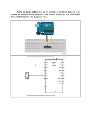∙Puerta de Garaje automática​: Se ha colocado un sensor de distancia en la                         
entrada del garaje de forma que cuando este detecta un cuerpo a una determinada                           
distancia abre la puerta para que pueda pasar. 
 
 
 
 
 
 
   
17 
 
