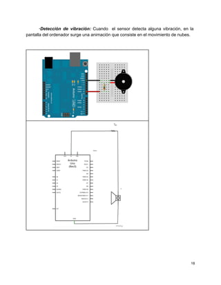 ∙Detección de vibración: ​Cuando el sensor detecta alguna vibración, en la                     
pantalla del ordenador surge una animación que consiste en el movimiento de nubes. 
 
 
 
 
 
18 
 