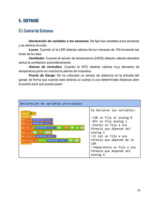 5.- SOFTWARE  
 
5.1. Control de Sistemas
∙Declaración de variables a los sensores: ​Se fijan las variables a los sensores                         
y se elimina el ruido. 
∙Luces​: Cuando el la LDR detecta valores de luz menores de 150 ​enciende las                         
luces de la casa. 
∙Ventilador​: Cuando el sensor de temperatura (LM35) detecta valores elevados                   
activa la ventilación automáticamente. 
∙Alarma de incendios​: Cuando la NTC detecta valores muy elevados de                     
temperatura pone en marcha la alarma de incendios. 
∙Puerta de Garaje​: Se ha colocado un sensor de distancia en la entrada del                           
garaje de forma que cuando este detecta un cuerpo a una determinada distancia abre                           
la puerta para que pueda pasar. 
 
 
Declaracióndevariablesprincipales
Sedeclaranlasvariables:
-LDRsefijaalanalog0
-NTCsefijaanalog1
-Vientosefijaauna
fórmulaquedependedel
analog5
-Elsolsefijaauna
fórmulaquedependedela
LDR
-Temperaturasefijaauna
fórmulaquedependedel
analog4
20 
 