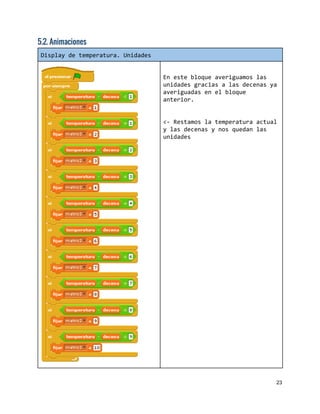 5.2. Animaciones
Displaydetemperatura.Unidades
Enestebloqueaveriguamoslas
unidadesgraciasalasdecenasya
averiguadasenelbloque
anterior.
<-Restamoslatemperaturaactual
ylasdecenasynosquedanlas
unidades
23 
 