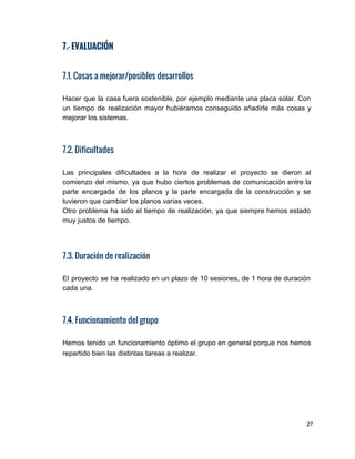 7.- EVALUACIÓN
7.1. Cosas a mejorar/posibles desarrollos
Hacer que la casa fuera sostenible, por ejemplo mediante una placa solar. Con                         
un tiempo de realización mayor hubiéramos conseguido añadirle más cosas y                     
mejorar los sistemas. 
7.2. Dificultades
Las principales dificultades a la hora de realizar el proyecto se dieron al                         
comienzo del mismo, ya que hubo ciertos problemas de comunicación entre la                       
parte encargada de los planos y la parte encargada de la construcción y se                           
tuvieron que cambiar los planos varias veces. 
Otro problema ha sido el tiempo de realización, ya que siempre hemos estado                         
muy justos de tiempo. 
 
 
 
7.3. Duración de realización
El proyecto se ha realizado en un plazo de 10 sesiones, de 1 hora de duración                               
cada una. 
7.4. Funcionamiento del grupo
Hemos tenido un funcionamiento óptimo el grupo en general porque nos hemos                       
repartido bien las distintas tareas a realizar. 
27 
 