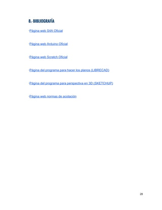 8.- BIBLIOGRAFÍA
 
∙​P​ágina web S4A Oficial 
 
 
∙​P​ágina​ web Arduino Oficial 
 
 
∙​P​ágina​ web Scratch Oficial 
  
 
∙​Página del programa para hacer los planos (LIBRECAD)  
 
 
∙​Página del programa para perspectiva en 3D (SKETCHUP) 
 
 
∙​P​ágina web normas de ​acotación  
 
 
28 
 