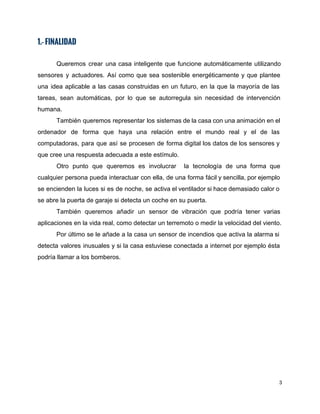 1.- FINALIDAD
 
Queremos crear una casa inteligente que funcione automáticamente utilizando                 
sensores y actuadores. Así como que sea sostenible energéticamente y que plantee                       
una idea aplicable a las casas construidas en un futuro, en la que la mayoría de las                                 
tareas, sean automáticas, por lo que se autorregula sin necesidad de intervención                       
humana.  
También queremos representar los sistemas de la casa con una animación en el                         
ordenador de forma que haya una relación entre el mundo real y el de las                             
computadoras, para que así se procesen de forma digital los datos de los sensores y                             
que cree una respuesta adecuada a este estímulo. 
Otro punto que queremos es involucrar la tecnología de una forma que                       
cualquier persona pueda interactuar con ella, de una forma fácil y sencilla, por ejemplo                           
se encienden la luces si es de noche, se activa el ventilador si hace demasiado calor o                                 
se abre la puerta de garaje si detecta un coche en su puerta. 
También queremos añadir un sensor de vibración que podría tener varias                     
aplicaciones en la vida real, como detectar un terremoto o medir la velocidad del viento.  
Por último se le añade a la casa un sensor de incendios que activa la alarma si                                 
detecta valores inusuales y si la casa estuviese conectada a internet por ejemplo ésta                           
podría llamar a los bomberos. 
 
   
3 
 