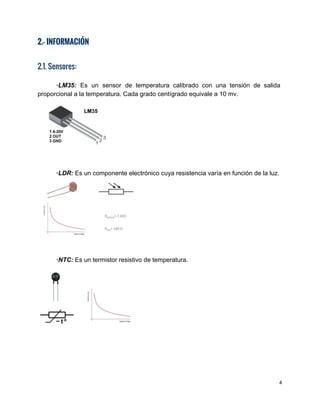 2.- INFORMACIÓN
 
2.1. Sensores:
 
∙LM35: Es un sensor de temperatura calibrado con una tensión de salida                       
proporcional a la temperatura. Cada grado centígrado equivale a 10 mv. 
 
 
 
∙LDR:​ Es un componente electrónico cuya resistencia varía en función de la luz. 
 
 
 
∙NTC:​ ​Es un termistor resistivo de temperatura. 
 
 
 
 
 
 
4 
 