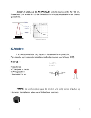 ∙Sensor de distancia de INFRARROJO: Mide la distancia entre 10 y 80 cm.                         
Proporciona una tensión en función de la distancia a la que se encuentran los objetos                             
que detecta. 
 
 
2.2. Actuadores:
 
∙LED:​ Diodo emisor de luz y necesita una resistencia de protección. 
Para calcular qué resistencia necesitaremos tendremos que usar la ley de OHM. 
 
R=(Vf­Vl) / I 
 
R:resistencia 
Vf: Voltaje de la fuente 
Vl: Voltaje del led 
I: Intensidad del led  
 
 
 
 
∙TIMBRE: ​Es un dispositivo capaz de producir una señal sonora al pulsar un                         
interruptor. Necesitamos saber que el timbre tiene polaridad. 
 
5 
 