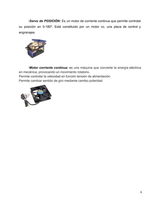 ∙Servo de POSICIÓN: Es un motor de corriente continua que permite controlar                       
su posición en 0­180º. Está constituido por un motor cc, una placa de control y                             
engranajes. 
 
 
∙Motor corriente continua: ​e​s una máquina que convierte la energía eléctrica                     
en mecánica, provocando un movimiento rotatorio. 
Permite controlar la velocidad en función tensión de alimentación. 
Permite cambiar sentido de giro mediante cambio polaridad. 
 
 
 
 
 
 
 
 
6 
 