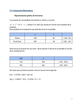 2.3. Fundamentos Matemáticos:
 
Representación gŕafica de funciones 
 
La ecuación de una parábola conociendo su vértice y un punto . 
 
, siendo ​P​ un valor que cambia en función de la amplitud de laX   )  P (Y   )( − X v
2
= 4 − Y v  
parábola . 
Esta parábola es la trayectoria que describe el sol en la pantalla . 
 
  X  Y   
Vértice  ­240  80  ( ­240 , 80 )  
Punto final  220  ­50  ( 220 , ­50 ) 
 
 
Esta otra es la ecuación de una recta , fija la posición X del sol en la pantalla en función 
de la cantidad de luz . 
 
 
LDR  X   
150  ­240  ( 150 , ­240 ) 
750  220  ( 750 , 220 ) 
 
De modo que la primera ecuación varía en función de la segunda : 
 
f(x)= ­ 0.70769 * LDR + 326.152  
 
f(y)= ( ­ 0.00221 * X^2) ­ ( 0.5764 * X ) + 13 
7 
 