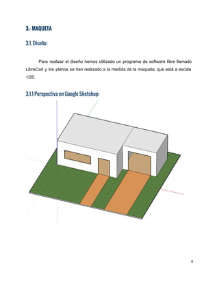 3.- MAQUETA
 
3.1. Diseño:
Para realizar el diseño hemos utilizado un programa de software libre llamado                       
LibreCad y los planos se han realizado a la medida de la maqueta, que está a escala                                 
1/20. 
3.1.1 Perspectiva en Google Sketchup: 
 
8 
 
