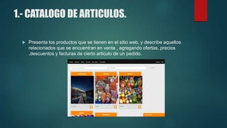 1.- CATALOGO DE ARTICULOS.
 Presenta los productos que se tienen en el sitio web, y describe aquellos
relacionados que se encuentran en venta , agregando ofertas, precios
,descuentos y facturas de cierto articulo de un pedido.
 