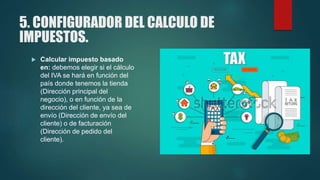 5. CONFIGURADOR DEL CALCULO DE
IMPUESTOS.
 Calcular impuesto basado
en: debemos elegir si el cálculo
del IVA se hará en función del
país donde tenemos la tienda
(Dirección principal del
negocio), o en función de la
dirección del cliente, ya sea de
envío (Dirección de envío del
cliente) o de facturación
(Dirección de pedido del
cliente).
 