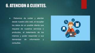 6. ATENCION A CLIENTES.
 Debemos de cuidar y atender
desde nuestro sitio web, el recopilar
los datos de un posible cliente que
requiere de nuestros servicios o
productos, el tratamiento de los
mismos y poder responder a sus
demandas de información y
consultas.
 