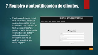 7. Registro y autentificación de clientes.
 Es el procedimiento por el
cual un usuario introduce
una serie de datos en un
formulario como mínimo su
Nick y su contraseña),
pasando así a formar parte
de una base de datos y
pudiendo acceder a
secciones que no se
podrían visualizar sin
dicho registro.
 