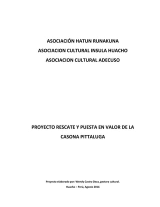 ASOCIACIÓN HATUN RUNAKUNA
ASOCIACION CULTURAL INSULA HUACHO
ASOCIACION CULTURAL ADECUSO
PROYECTO RESCATE Y PUESTA EN VALOR DE LA
CASONA PITTALUGA
Proyecto elaborado por: Wendy Castro Deza, gestora cultural.
Huacho – Perú, Agosto 2016
 