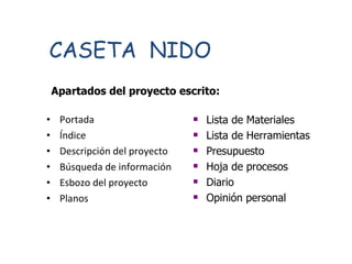 Portada Índice Descripción del proyecto Búsqueda de información Esbozo del proyecto Planos CASETA  NIDO Apartados del proyecto escrito: Lista de Materiales Lista de Herramientas Presupuesto Hoja de procesos Diario Opinión personal 