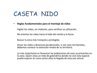 Reglas fundamentales para el montaje de nidos  Vigilar los nidos, sin molestar, para verificar su utilización.  No orientar los nidos hacia el lado del viento y la lluvia.  Buscar la zona más tranquila y protegida.  Situar los nidos a distancias prudenciales, si son aves territoriales, debemos conocer la extensión media de su territorio.  Lo más importante es favorecer las poblaciones de aves ya presentes en la zona. Quien sitúa un nido de golondrina donde no vive esta especie puede esperar en vano varios años la llegada de esta ave estival.  CASETA  NIDO 
