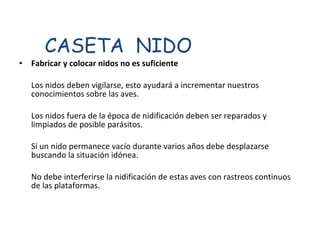 Fabricar y colocar nidos no es suficiente  Los nidos deben vigilarse, esto ayudará a incrementar nuestros conocimientos sobre las aves.  Los nidos fuera de la época de nidificación deben ser reparados y limpiados de posible parásitos.  Si un nido permanece vacío durante varios años debe desplazarse buscando la situación idónea.  No debe interferirse la nidificación de estas aves con rastreos continuos de las plataformas.  CASETA  NIDO 