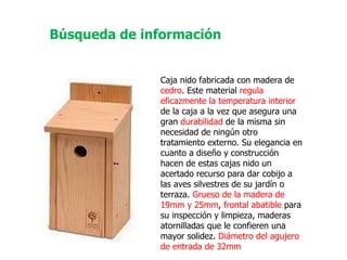 Caja nido fabricada con madera de  cedro . Este material  regula eficazmente la temperatura interior  de la caja a la vez que asegura una gran  durabilidad  de la misma sin necesidad de ningún otro tratamiento externo. Su elegancia en cuanto a diseño y construcción hacen de estas cajas nido un acertado recurso para dar cobijo a las aves silvestres de su jardín o terraza.  Grueso de la madera de 19mm y 25mm ,  frontal abatible  para su inspección y limpieza, maderas atornilladas que le confieren una mayor solidez.  Diámetro del agujero de entrada de 32mm   Búsqueda de información 