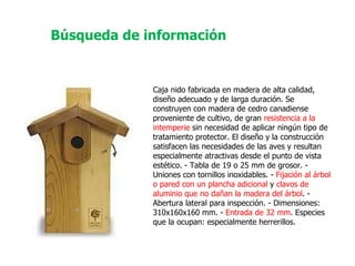 Caja nido fabricada en madera de alta calidad, diseño adecuado y de larga duración. Se construyen con madera de cedro canadiense proveniente de cultivo, de gran  resistencia a la intemperie  sin necesidad de aplicar ningún tipo de tratamiento protector. El diseño y la construcción satisfacen las necesidades de las aves y resultan especialmente atractivas desde el punto de vista estético. - Tabla de 19 o 25 mm de grosor. - Uniones con tornillos inoxidables. -  Fijación al árbol o pared con un plancha adicional  y  clavos de aluminio que no dañan la madera del árbol . - Abertura lateral para inspección. - Dimensiones: 310x160x160 mm. -  Entrada de 32 mm . Especies que la ocupan: especialmente herrerillos.  Búsqueda de información 