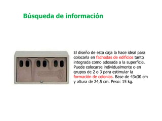 El diseño de esta caja la hace ideal para colocarla en  fachadas de edificios  tanto integrada como adosada a la superficie. Puede colocarse individualmente o en grupos de 2 o 3 para estimular la  formación de colonias . Base de 43x30 cm y altura de 24,5 cm. Peso: 15 kg.  Búsqueda de información 