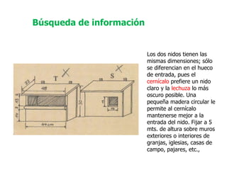 Los dos nidos tienen las mismas dimensiones; sólo se diferencian en el hueco de entrada, pues el  cernícalo  prefiere un nido claro y la  lechuza  lo más oscuro posible. Una pequeña madera circular le permite al cernícalo mantenerse mejor a la entrada del nido. Fijar a 5 mts. de altura sobre muros exteriores o interiores de granjas, iglesias, casas de campo, pajares, etc.,  Búsqueda de información 
