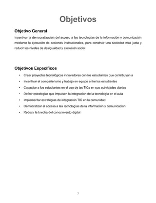 Objetivos
Objetivo General
Incentivar la democratización del acceso a las tecnologías de la información y comunicación mediante
la ejecución de acciones institucionales, para construir una sociedad más justa y reducir los niveles de
desigualdad y exclusión social
Objetivos Específicos
• Crear proyectos tecnológicos innovadores con los estudiantes que contribuyan a
• Incentivar el compañerismo y trabajo en equipo entre los estudiantes
• Capacitar a los estudiantes en el uso de las TICs en sus actividades diarias
• Definir estrategias que impulsen la integración de la tecnología en el aula
• Implementar estrategias de integración TIC en la comunidad
• Democratizar el acceso a las tecnologías de la información y comunicación
• Reducir la brecha del conocimiento digital
3
 