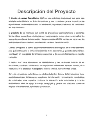 Descripción del Proyecto
El Comité de Apoyo Tecnológico (CAT) es una estrategia institucional que sirve para brindarle
sostenibilidad a las Aulas Informáticas, y este consiste en generar la participación organizada de un
comité compuesto por estudiantes, bajo la responsabilidad del coordinador del aula informática.
El propósito de los miembros del comité es proporcionar acompañamiento y asistencia técnica básica
a docentes y estudiantes que requieran apoyo en sus esfuerzos por aplicar las nuevas tecnologías de la
información y la comunicación (TICS), también se genera en los participantes el involucramiento en
actividades paralelas de auto-formación.
La meta principal de el comité es generar competencias tecnológicas en el sector estudiantil para que
contribuyan a la formación académica de los estudiantes, y que estas competencias contribuyan en su
proceso de formación académica y de asesoría tecnológica en nuestra institución.
El equipo CAT debe incrementar los conocimientos y las habilidades básicas de los estudiantes y
docentes, fortaleciendo sus capacidades intelectuales de orden superior, de la creatividad, de la
capacidad investigadora, análisis, síntesis, razonamientos, juicios.
Con esta estrategia se pretende apoyar a todo estudiante y docente de la institución a fin de que
todos participen de las nuevas tecnologías de información y comunicación con el objeto de
optimizarlos, crear espacios continuos de interacción entre estudiantes y docentes estableciendo
redes de apoyo al trabajo pedagógico y generar una búsqueda común de mejoras en la enseñanza,
aprendizaje y evaluación.
Actividades del CAT
• Apoyar al sector docente y a los estudiantes a ampliar conocimientos informáticos
• Que los docentes y estudiantes dispongan de tiempo y de iniciativa propia en el aprendizaje de
las tecnologías en su institución educativa
• Integrarse al trabajo en línea con estudiantes de otras instituciones educativas con actividades
afines
• Participar en procesos de capacitación programados por las instituciones educativas
• Los estudiantes podrán ser seleccionados de acuerdo a criterios de la institución
4
 