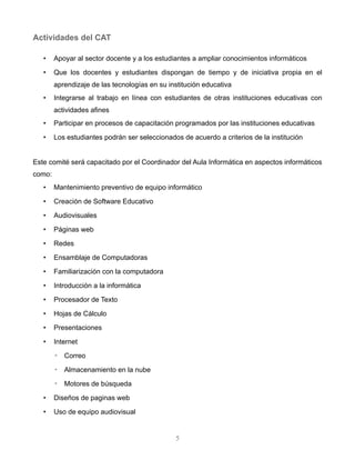 Este comité será capacitado por el Coordinador del Aula Informática en aspectos informáticos como:
• Mantenimiento preventivo de equipo informático
• Creación de Software Educativo
• Audiovisuales
• Páginas web
• Redes
• Ensamblaje de Computadoras
• Familiarización con la computadora
• Introducción a la informática
• Procesador de Texto
• Hojas de Cálculo
• Presentaciones
• Internet
◦ Correo
◦ Almacenamiento en la nube
◦ Motores de búsqueda
• Diseños de paginas web
• Uso de equipo audiovisual
• Edición de artículos en un blog
• Creación de un blog
• Prevención de ataques informáticos
• Uso e instalación de Aplicaciones Informáticas de código abierto
5
 