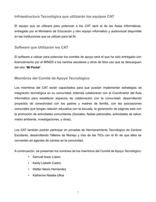 Infraestructura Tecnológica que utilizarán los equipos CAT
El equipo que se utilizará para potenciar a los CAT será el de las Aulas Informáticas, entregado por el
Ministerio de Educación y otro equipo informático y audiovisual disponible en las instituciones que se
utilicen para tal fin.
Software que Utilizarán los CAT
El software a utilizar para potenciar los comités de apoyo será el que ha sido entregado con
licenciamiento por el MINED a los centros escolares y otros de libre uso que se descarguen del sitio
“Mi Portal”.
Miembros del Comité de Apoyo Tecnológico
Los miembros del CAT serán capacitados para que puedan implementar estrategias de integración
tecnológica en su comunidad. Además colaboraran con el Coordinador del Aula Informática para
establecer espacios de colaboración con la comunidad, desarrollando proyectos de conectividad con
los padres y madres de familia, con las asociaciones comunales que tengan relación educativa con la
escuela, la generación de páginas web con la promoción de actividades comunitarias (Sociales, fiestas
patronales, actividades de salud, medio ambiente, investigaciones, y otras).
Los CAT también podrán participar en jornadas de Hermanamiento Tecnológico de Centros Escolares,
desarrollando Talleres de Manejo y Uso de las TICs con el fin de que ellos se conviertan en agentes de
cambio en la comunidad.
A continuación, se presentan los nombres de los miembros del Comité de Apoyo Tecnológico:
• Samuel Isaac López
• Keidy Lisbeth Castro
• Walter Alexis Hernández
• Katherine Natalia Ulloa
7
 