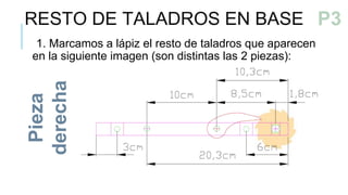 RESTO DE TALADROS EN BASE
1. Marcamos a lápiz el resto de taladros que aparecen
en la siguiente imagen (son distintas las 2 piezas):
Pieza
derecha
P3a
P3
 