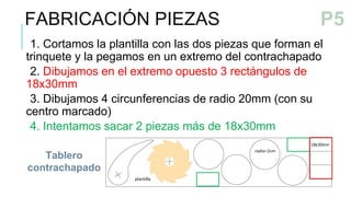 1. Cortamos la plantilla con las dos piezas que forman el
trinquete y la pegamos en un extremo del contrachapado
2. Dibujamos en el extremo opuesto 3 rectángulos de
18x30mm
3. Dibujamos 4 circunferencias de radio 20mm (con su
centro marcado)
4. Intentamos sacar 2 piezas más de 18x30mm
Tablero
contrachapado
FABRICACIÓN PIEZAS
P4
P5
 