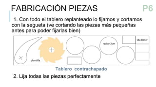 1. Con todo el tablero replanteado lo fijamos y cortamos
con la segueta (ve cortando las piezas más pequeñas
antes para poder fijarlas bien)
2. Lija todas las piezas perfectamente
Tablero contrachapado
FABRICACIÓN PIEZAS
P5
P6
 