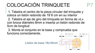 1. Taladra el centro de la pieza circular del trinquete y
coloca un listón redondo de 19´6 cm en su interior
2. Taladra el eje de giro del trinquete en forma de «L»
con broca diámetro 8mm e inserta un listón redondo de
5cm de longitud
3. Monta el conjunto en la base y comprueba que
funciona correctamente.
COLOCACIÓN TRINQUETE
P6
Listón de base 18x18mm
P7
 