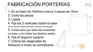 1. En el listón de 10x5mm marca 3 piezas de 16cm
2. Corta las piezas
3. Líjalas
4. Fija los 2 verticales sobre la base
(en la esquina interior del lado contrario al trinquete)
5. Comprueba que está bien ensamblada
La base y con todos los taladros realizados
6. Fija el larguero superior
7. Coloca las diagonales de
Refuerzo a modo de contrafuerte.
FABRICACIÓN PORTERÍAS P7
P8
 