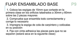 1. Coloca las espigas de 15mm que cortaste en la
primera clase en los orificios taladrados a 30mm y 60mm
sobre las 2 piezas mayores
2. Comprueba que ensambla todo correctamente y
corrige lo necesario
3. Impregna la espiga de cola de carpintero y colócalas
en su posición
4. Fija con cinta adhesiva las piezas para que no se
separen (estará seca en la siguiente clase)
FIJAR ENSAMBLADO BASE P9
 