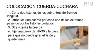 1. Corta dos listones de los sobrantres de 3cm de
longitud.
2. Introduce una cuerda por cada uno de los extremos
pasando por los listones cortados
3. Gira y tensa la cuerda
4. Fija una pieza de 18x30 a la base
para que no pueda girar el listón y
quede tensa.
COLOCACIÓN CUERDA-CUCHARA
P9
P10
 